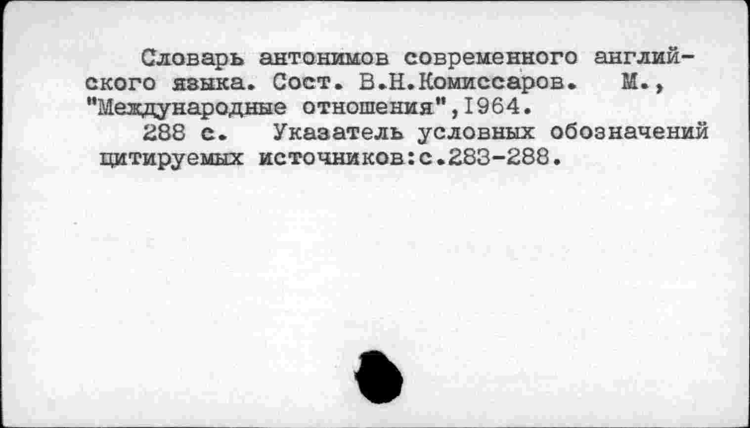 ﻿Словарь антонимов современного английского языка. Сост. В.Н.Комиссаров. М., "Международные отношения",1964.
288 с. Указатель условных обозначений цитируемых источников:с.283-288.